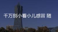 千万别小看小儿感冒 随便一个后遗症都够孩子受