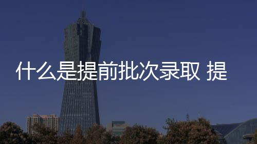 什么是提前批次录取 提前批次院校的特点