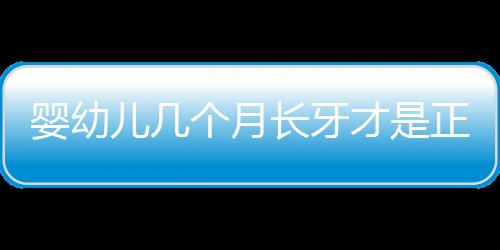 婴幼儿几个月长牙才是正常的