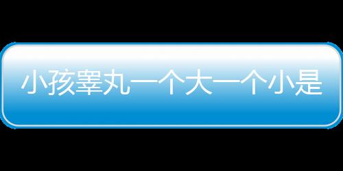 小孩睾丸一个大一个小是怎么回事